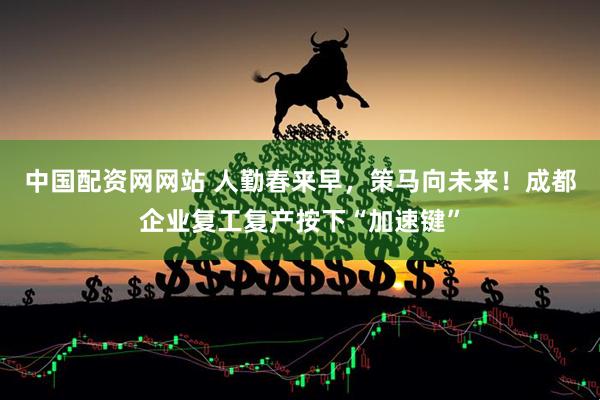 中国配资网网站 人勤春来早，策马向未来！成都企业复工复产按下“加速键”