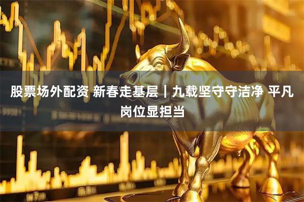 股票场外配资 新春走基层｜九载坚守守洁净 平凡岗位显担当