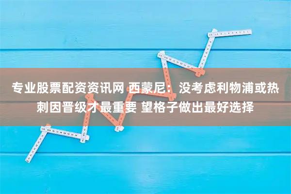 专业股票配资资讯网 西蒙尼：没考虑利物浦或热刺因晋级才最重要 望格子做出最好选择