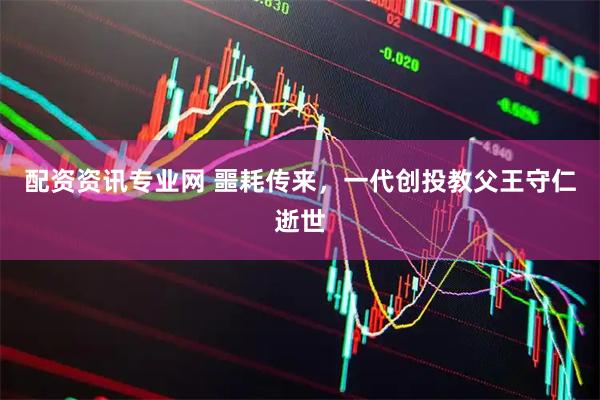 配资资讯专业网 噩耗传来，一代创投教父王守仁逝世