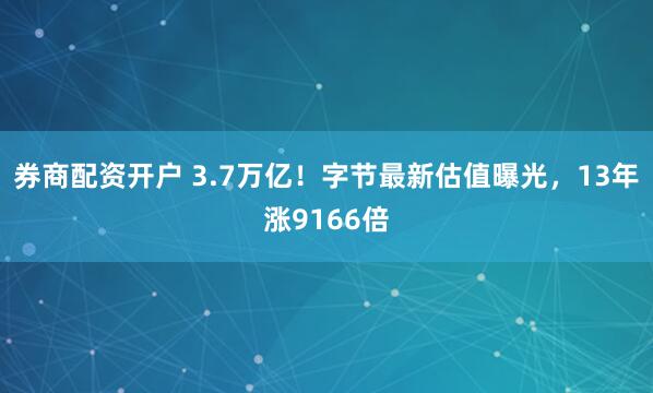 券商配资开户 3.7万亿！字节最新估值曝光，13年涨9166倍