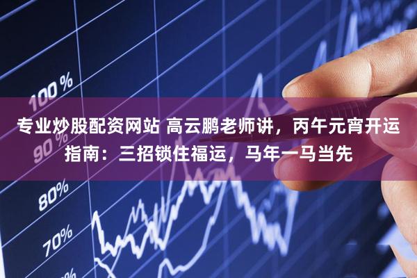 专业炒股配资网站 高云鹏老师讲，丙午元宵开运指南：三招锁住福运，马年一马当先