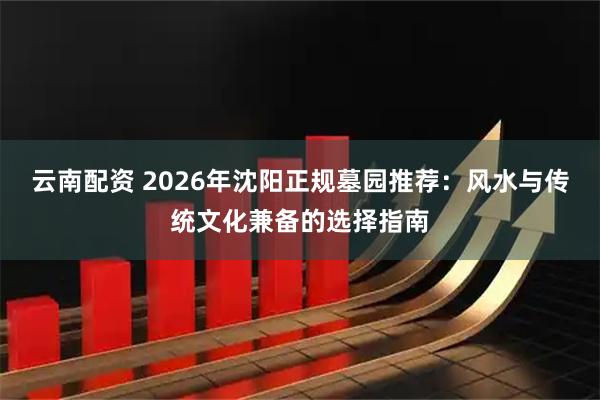 云南配资 2026年沈阳正规墓园推荐：风水与传统文化兼备的选择指南