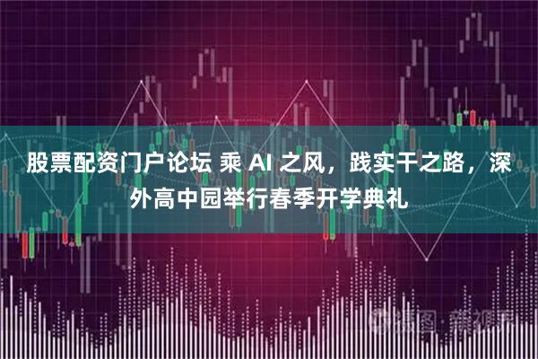 股票配资门户论坛 乘 AI 之风，践实干之路，深外高中园举行春季开学典礼