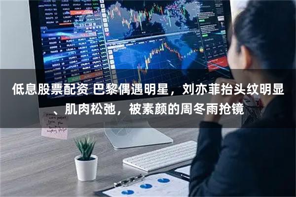 低息股票配资 巴黎偶遇明星，刘亦菲抬头纹明显、肌肉松弛，被素颜的周冬雨抢镜