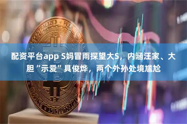 配资平台app S妈冒雨探望大S，内涵汪家、大胆“示爱”具俊烨，两个外孙处境尴尬