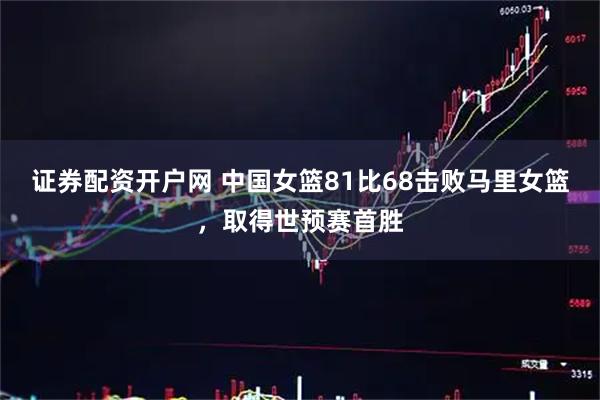 证券配资开户网 中国女篮81比68击败马里女篮，取得世预赛首胜
