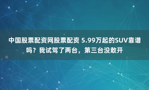 中国股票配资网股票配资 5.99万起的SUV靠谱吗？我试驾了两台，第三台没敢开