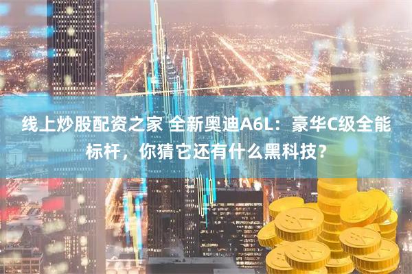 线上炒股配资之家 全新奥迪A6L：豪华C级全能标杆，你猜它还有什么黑科技？