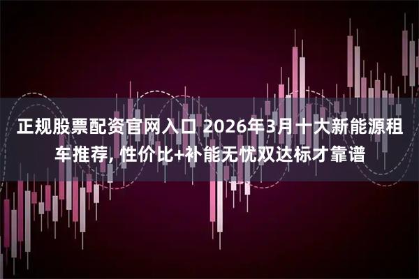 正规股票配资官网入口 2026年3月十大新能源租车推荐, 性价比+补能无忧双达标才靠谱
