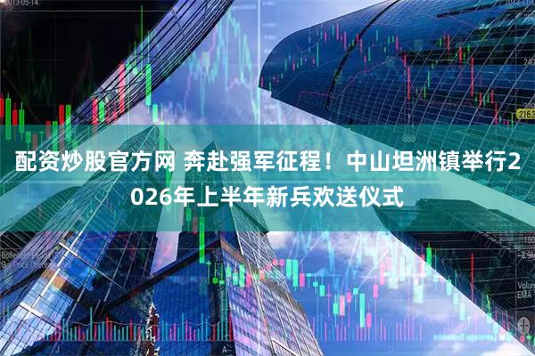 配资炒股官方网 奔赴强军征程！中山坦洲镇举行2026年上半年新兵欢送仪式