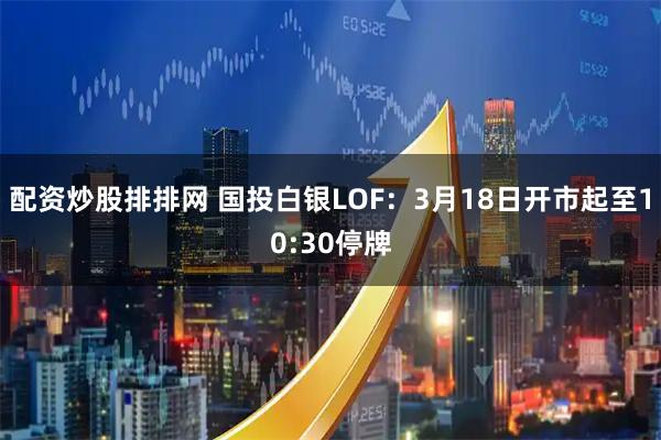 配资炒股排排网 国投白银LOF：3月18日开市起至10:30停牌