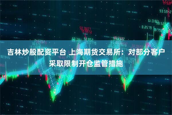 吉林炒股配资平台 上海期货交易所：对部分客户采取限制开仓监管措施