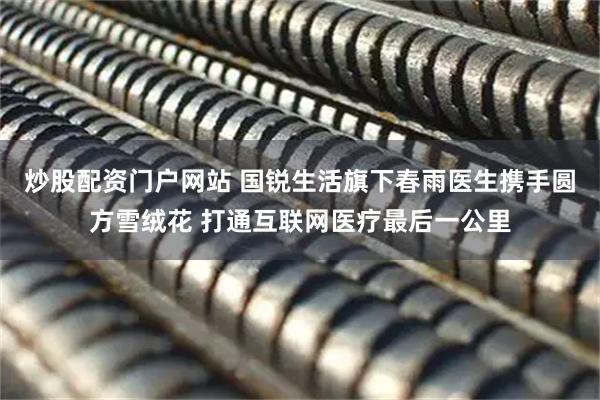炒股配资门户网站 国锐生活旗下春雨医生携手圆方雪绒花 打通互联网医疗最后一公里