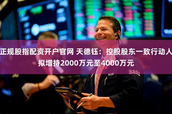 正规股指配资开户官网 天德钰：控股股东一致行动人拟增持2000万元至4000万元