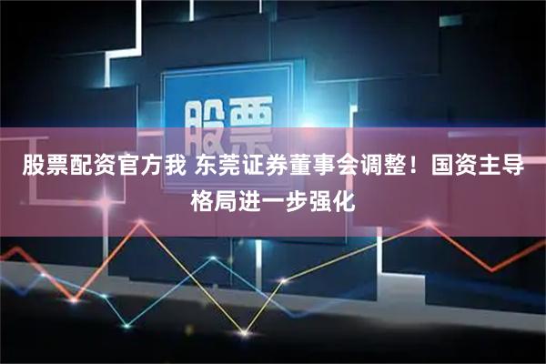 股票配资官方我 东莞证券董事会调整！国资主导格局进一步强化