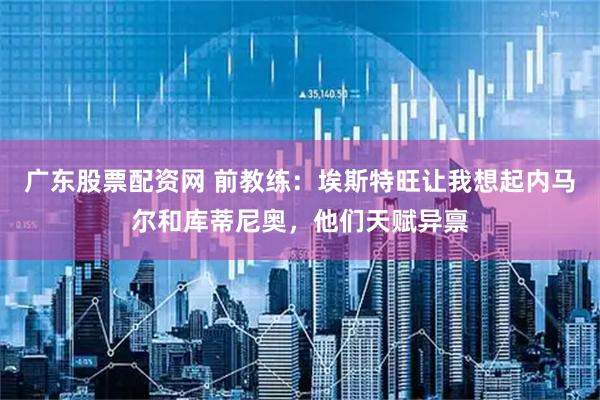 广东股票配资网 前教练：埃斯特旺让我想起内马尔和库蒂尼奥，他们天赋异禀
