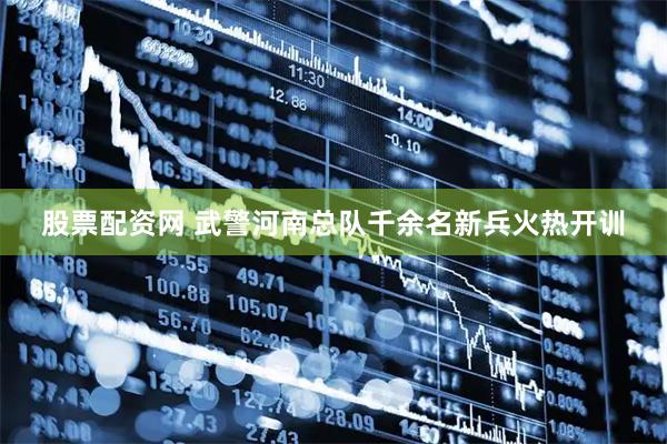 股票配资网 武警河南总队千余名新兵火热开训