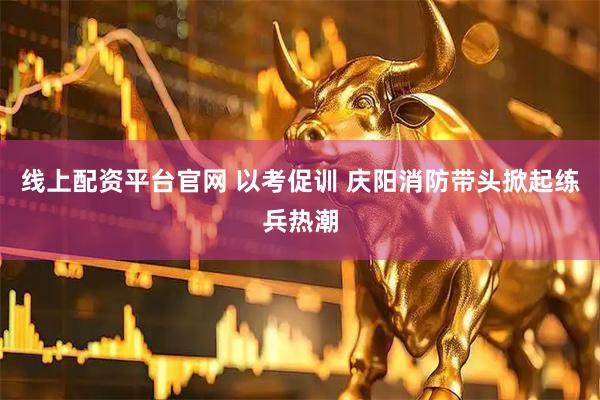 线上配资平台官网 以考促训 庆阳消防带头掀起练兵热潮