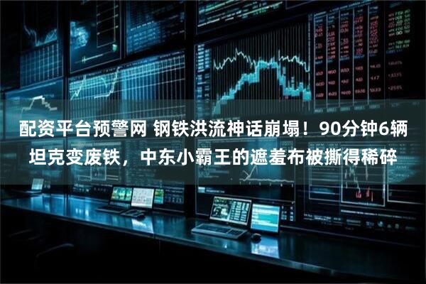 配资平台预警网 钢铁洪流神话崩塌！90分钟6辆坦克变废铁，中东小霸王的遮羞布被撕得稀碎