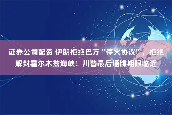 证券公司配资 伊朗拒绝巴方“停火协议”，拒绝解封霍尔木兹海峡！川普最后通牒期限临近