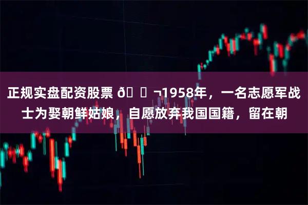 正规实盘配资股票 🌬1958年，一名志愿军战士为娶朝鲜姑娘，自愿放弃我国国籍，留在朝