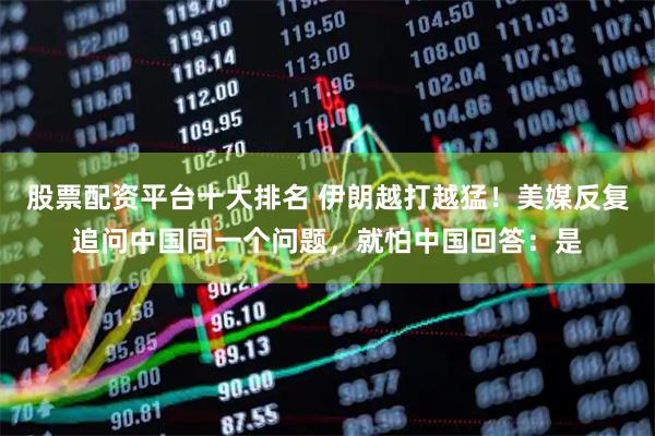 股票配资平台十大排名 伊朗越打越猛！美媒反复追问中国同一个问题，就怕中国回答：是
