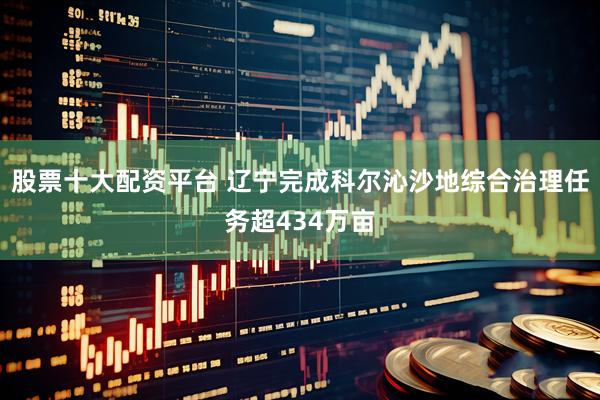股票十大配资平台 辽宁完成科尔沁沙地综合治理任务超434万亩