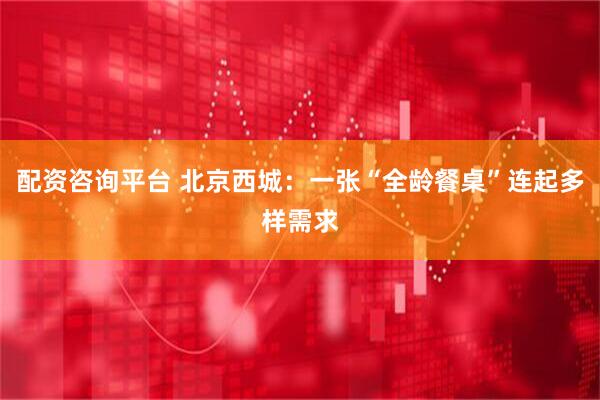 配资咨询平台 北京西城：一张“全龄餐桌”连起多样需求