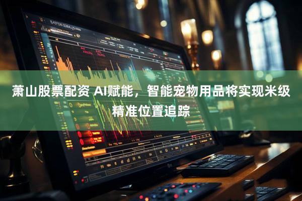 萧山股票配资 AI赋能，智能宠物用品将实现米级精准位置追踪