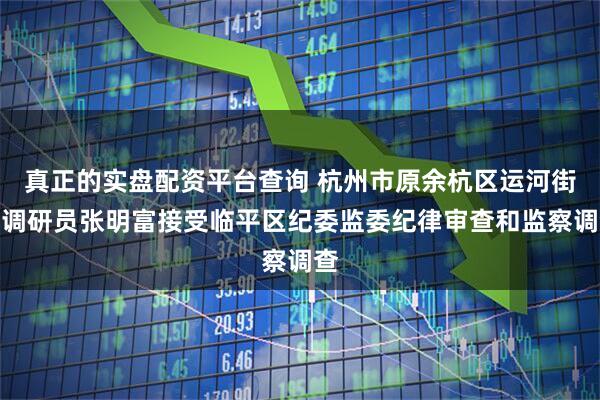 真正的实盘配资平台查询 杭州市原余杭区运河街道调研员张明富接受临平区纪委监委纪律审查和监察调查