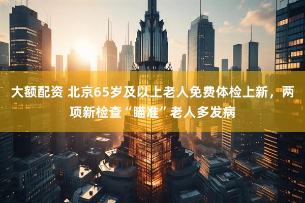 大额配资 北京65岁及以上老人免费体检上新，两项新检查“瞄准”老人多发病