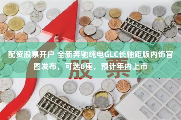 配资股票开户 全新奔驰纯电GLC长轴距版内饰官图发布，可选6座，预计年内上市