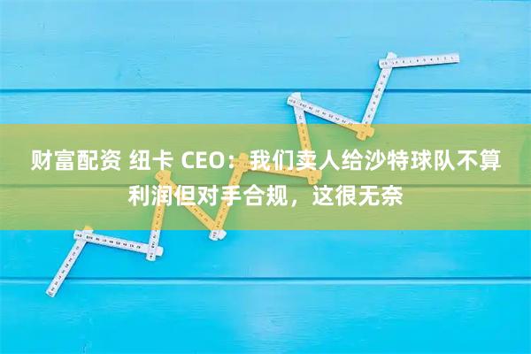 财富配资 纽卡 CEO：我们卖人给沙特球队不算利润但对手合规，这很无奈