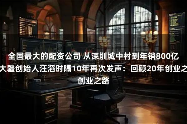 全国最大的配资公司 从深圳城中村到年销800亿！大疆创始人汪滔时隔10年再次发声：回顾20年创业之路