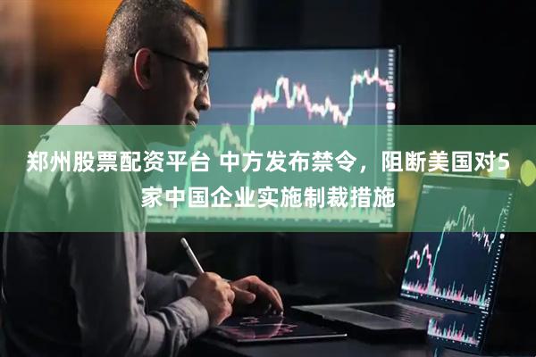 郑州股票配资平台 中方发布禁令，阻断美国对5家中国企业实施制裁措施
