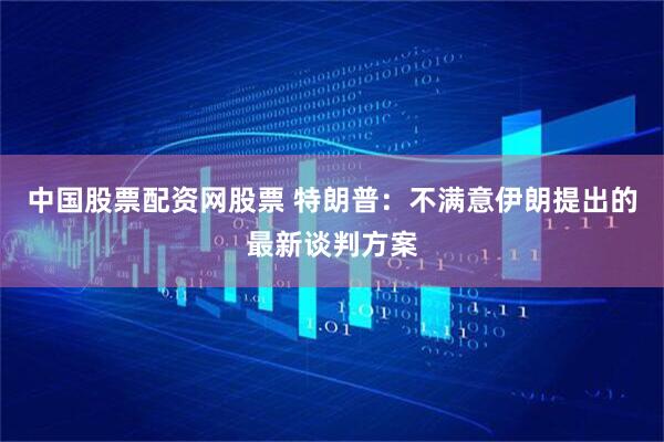 中国股票配资网股票 特朗普：不满意伊朗提出的最新谈判方案