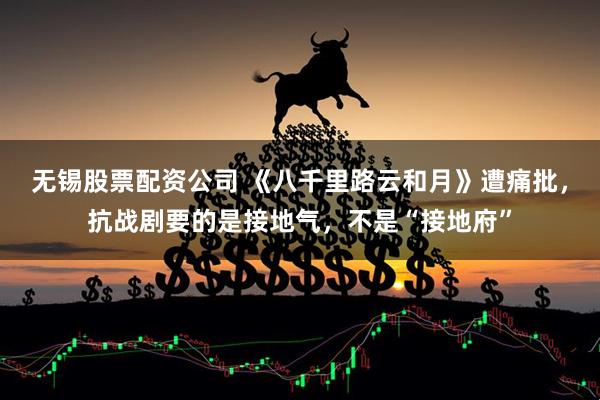 无锡股票配资公司 《八千里路云和月》遭痛批，抗战剧要的是接地气，不是“接地府”