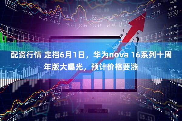配资行情 定档6月1日，华为nova 16系列十周年版大曝光，预计价格要涨
