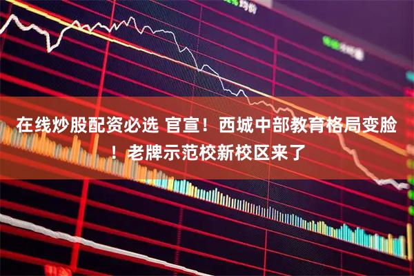 在线炒股配资必选 官宣！西城中部教育格局变脸！老牌示范校新校区来了