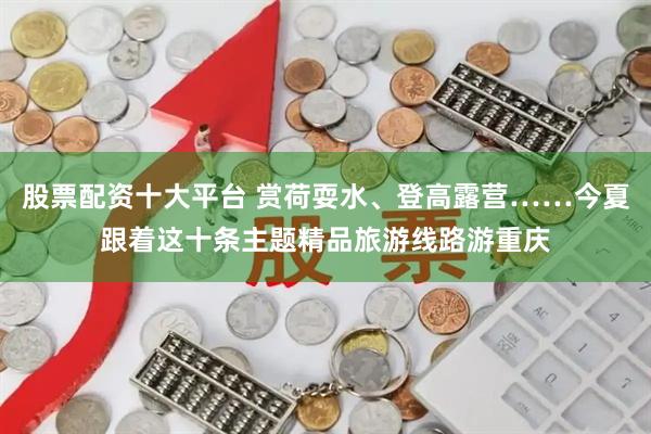 股票配资十大平台 赏荷耍水、登高露营……今夏跟着这十条主题精品旅游线路游重庆