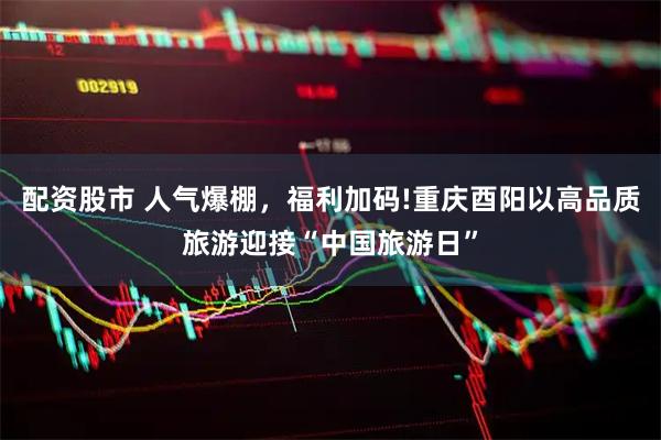 配资股市 人气爆棚，福利加码!重庆酉阳以高品质旅游迎接“中国旅游日”