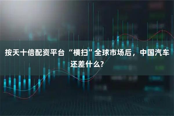 按天十倍配资平台 “横扫”全球市场后，中国汽车还差什么?