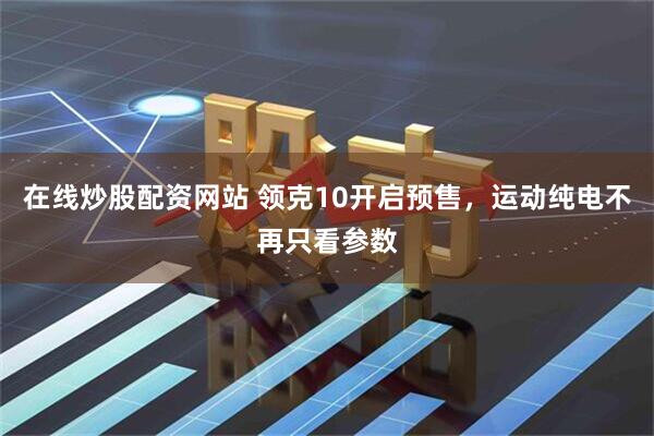 在线炒股配资网站 领克10开启预售，运动纯电不再只看参数
