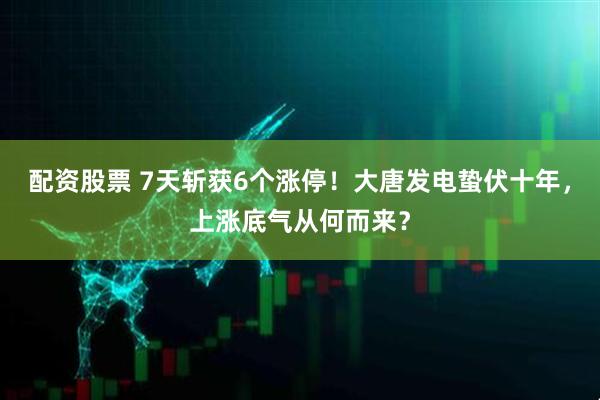 配资股票 7天斩获6个涨停！大唐发电蛰伏十年，上涨底气从何而来？