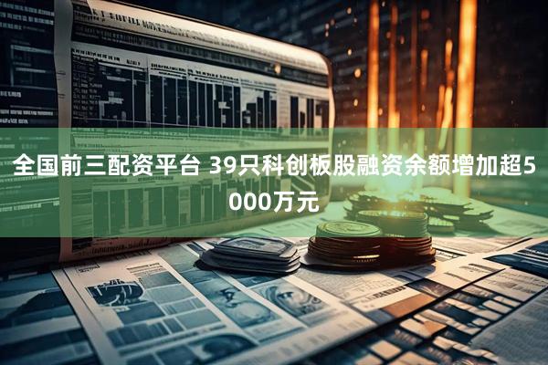 全国前三配资平台 39只科创板股融资余额增加超5000万元