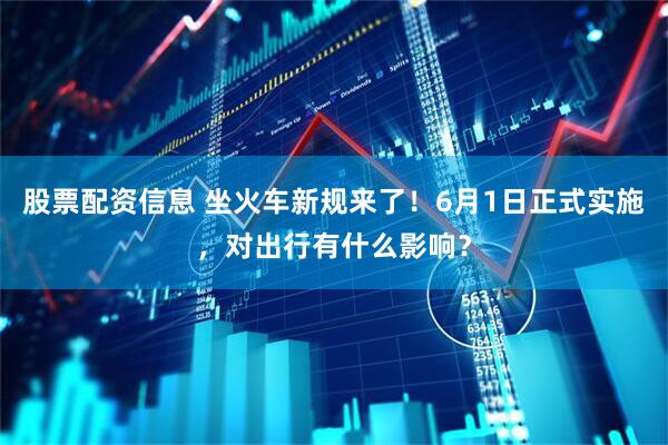 股票配资信息 坐火车新规来了！6月1日正式实施，对出行有什么影响？